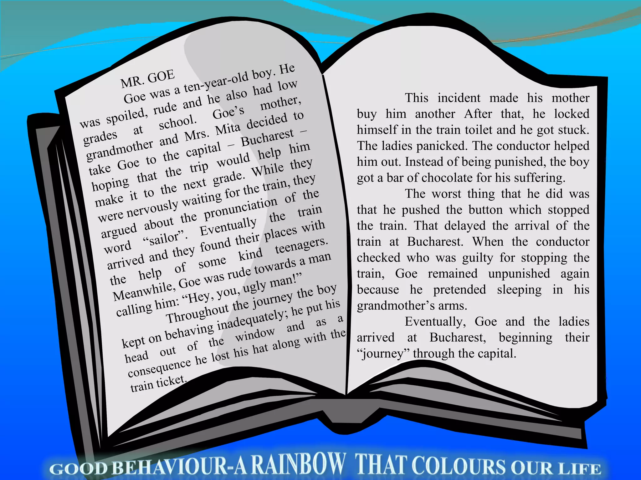 This incident made his mother buy him another After that, he locked himself in the train toilet and he got stuck. The ladies panicked. The conductor helped him out. Instead of being punished, the boy got a bar of chocolate for his suffering. The worst thing that he did was that he pushed the button which stopped the train. That delayed the arrival of the train at Bucharest. When the conductor checked who was guilty for stopping the train, Goe remained unpunished again because he pretended sleeping in his grandmother’s arms.  Eventually, Goe and the ladies arrived at Bucharest, beginning their “journey” through the capital.  MR. GOE Goe was a ten-year-old boy. He was spoiled, rude and he also had low grades at school. Goe’s mother, grandmother and Mrs. Mita decided to take Goe to the capital – Bucharest – hoping that the trip would help him make it to the next grade. While they were nervously waiting for the train, they argued about the pronunciation of the word “sailor”. Eventually the train arrived and they found their places with the help of some kind teenagers. Meanwhile, Goe was rude towards a man calling him: “Hey, you, ugly man!” Throughout the journey the boy kept on behaving inadequately;  he put his head out of the window and as a consequence he lost his hat along with the train ticket.  