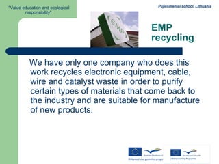 EMP recycling We have only one company who does this work recycles electronic equipment, cable, wire and catalyst waste in order to purify certain types of materials that come back to the industry and are suitable for manufacture of new products. 