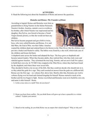 Ancient Rome Activities Geography and History
1
ACTIVITIES
1- Read the following text about the foundation of Rome and answer the questions:
Romulus and Remus: The Founders of Rome
According to legend, Remus and Romulus were born as
grandchildren to King Numito on the Italian Peninsula.
Numito's brother, Amulius, started a war to overthrow
his brother, after which Numito was imprisoned and his
daughter, Rea Sylvia, was forced to become a Vestal
Virgin (female priests), so that she would not bear any
children.
But Sylvia became pregnant and gave birth to twins,
boys, who were called Romulus and Remus. It is said
that Mars, the God of War, was their father. Amulius
wanted the children dead and ordered them to be thrown in the Tiber River. But the children were
put into a basket and floated to safety. The babies were found by a she-wolf, which took care of
the children and breast-fed them.
A shepherd came across the basket and adopted the boys. The boys grew as shepherds and
became natural leaders. When they became adults, they realized they who they truly were and
rebelled against Amulius. They reinstated the true king, Numito, and set out to look for a place
to build their own city. In 753 BCE they stopped at the Tiber River, where they had been found
by the shepherd, and where there were seven hills.
They decided to build a city on one of the hills. But they could not decide who should rule in it,
so they asked the gods for a sign. They each awaited an answer from the gods on a different hill.
Remus saw the first sign – six vultures flew above him. Shortly after that, Romulus saw twelve
vultures flying over his head and claimed kingship for himself. Remus started to mock at his
brother and the two began to fight. Remus was killed and Romulus went on to build his own city
and name it after himself: Rome.
1. Is this a true story or a myth? How do you know?
2. Rome was born from conflict. Do you think Rome will grow up to have a peaceful or a violent
culture? Explain your answer.
3. Based on the reading, do you think Rome was an empire that valued religion? Why or why not?
 