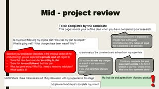 Mid - project review
Information about who is expected to
provide input to this page.
Information about the nature of input
that is expected to be provided.
Based on your project plan (described in the previous section of the
production log), you are expected to provide input with regard to:
• Tasks that have been executed according to plan.
• Tasks that have not followed the initial plan.
• What has gone wrong? Why? Do I need to revise my initial plan?
Which parts of it?
Provide any comments that your
supervisor has made in the form of
feedback to your mid – project review.
What were these comments about?
Did you need to make any changes
as a result of your supervisor’s
feedback?
If yes, what were these changes
about?
 