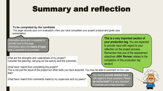 Summary and reflection
This is a very important section of
your production log. You are expected
to provide input with regard to your
reflection on the project process.
Remember that one of the assessment
objectives (A04: Review) relates to the
completion of this production log
section!
Information about who is expected to
provide input to this page.
Information about the nature of input
that is expected to be provided.
You need to provide detailed input
with regard to these questions. Please,
do not be brief!!! It is very important
to evaluate your project journey!
 