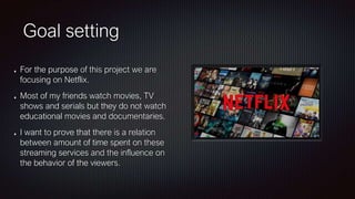 Goal setting
For the purpose of this project we are
focusing on Netflix.
Most of my friends watch movies, TV
shows and serials but they do not watch
educational movies and documentaries.
I want to prove that there is a relation
between amount of time spent on these
streaming services and the influence on
the behavior of the viewers.
 