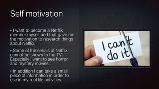 Self motivation
• I want to become a Netflix
member myself and that gave me
the motivation to research things
about Netflix.
• Some of the serials of Netflix
cannot be shown to the TV.
Especially I want to see horror
and mystery movies.
• In addition I can take a small
piece of information in order to
use in my real life activities.
 
