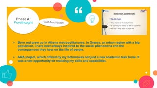 “Phase A:
Forethought
➢ Born and grew up in Athens metropolitan area, in Greece, an urban region with a big
population, I have been always inspired by the social phenomena and the
consequences they have on the life of people.
➢ AQA project, which offered by my School was not just a new academic task to me. It
was a new opportunity for realizing my skills and capabilities.
 