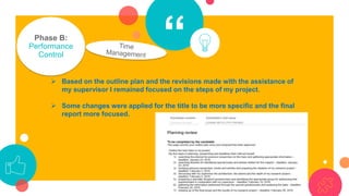 “Phase B:
Performance
Control
➢ Based on the outline plan and the revisions made with the assistance of
my supervisor I remained focused on the steps of my project.
➢ Some changes were applied for the title to be more specific and the final
report more focused.
 