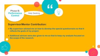 “Phase B:
Performance
Control
Help Seeking
Supervisor/Mentor Contribution:
➢ My supervisor advised me on how to develop the special questionnaire so that it
reflects the goals of my project.
➢ Additional advices were also given to me so that to keep my analysis focused on
the scope of the research.
 