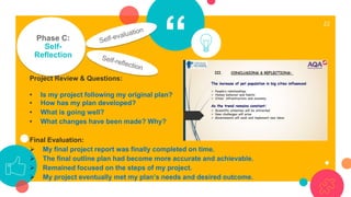 “
22
Phase C:
Self-
Reflection
Project Review & Questions:
• Is my project following my original plan?
• How has my plan developed?
• What is going well?
• What changes have been made? Why?
Final Evaluation:
➢ My final project report was finally completed on time.
➢ The final outline plan had become more accurate and achievable.
➢ Remained focused on the steps of my project.
➢ My project eventually met my plan’s needs and desired outcome.
 