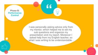 “Phase B:
Performance
Control
I was personally asking advice only from
my mentor, which helped me to set my
sub questions and organize my
presentation and my report. Moreover I
asked help from my English teacher, so
what I was writing to be understandable .
 