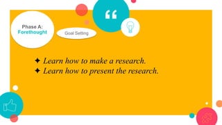 “Phase A:
Forethought Goal Setting
✦ Learn how to make a research.
✦ Learn how to present the research.
 