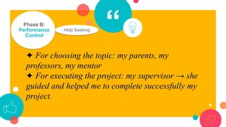 “Phase B:
Performance
Control
✦ For choosing the topic: my parents, my
professors, my mentor
✦ For executing the project: my supervisor → she
guided and helped me to complete successfully my
project.
Help Seeking
 