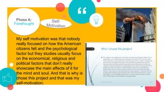 “Phase A:
Forethought
My self motivation was that nobody
really focused on how the American
citizens felt and the psychological
factor but they studies usually focus
on the economical, religious and
political factors that don’t really
showcase the main affects of it for
the mind and soul. And that is why is
chose this project and that was my
self-motivation.
 