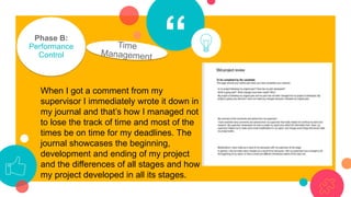 “Phase B:
Performance
Control
When I got a comment from my
supervisor I immediately wrote it down in
my journal and that’s how I managed not
to lose the track of time and most of the
times be on time for my deadlines. The
journal showcases the beginning,
development and ending of my project
and the differences of all stages and how
my project developed in all its stages.
 