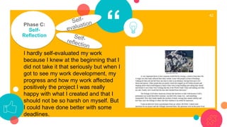 “
42
Phase C:
Self-
Reflection
I hardly self-evaluated my work
because I knew at the beginning that I
did not take it that seriously but when I
got to see my work development, my
progress and how my work affected
positively the project I was really
happy with what I created and that I
should not be so harsh on myself. But
I could have done better with some
deadlines.
 