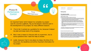 “Phase B:
Performance
Control
An important factor which helped me complete my project
was the Journal (LogBook). My journal played a decisive part in
the development of my project, for many different reasons:
❖ First of all, it worked as a guideline for me, because it helped
me plan and keep track of my progress.
❖ Also it was a reason to discuss with my supervisor, due to
some questions that I need her help to answer.
❖ Lastly, because I had in one place my ideas, the links of my
resources, the deadlines and all the important information for
my project.
 