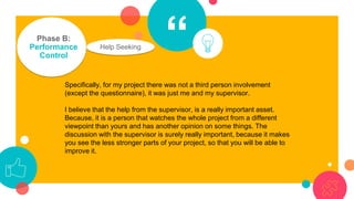 “Phase B:
Performance
Control
Help Seeking
Specifically, for my project there was not a third person involvement
(except the questionnaire), it was just me and my supervisor.
I believe that the help from the supervisor, is a really important asset.
Because, it is a person that watches the whole project from a different
viewpoint than yours and has another opinion on some things. The
discussion with the supervisor is surely really important, because it makes
you see the less stronger parts of your project, so that you will be able to
improve it.
 