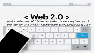 openness,
personalization, collaboration, social networking, social
presence,
user-generated content, the people's Web, and collective wisdom
provides online users with interactive services, in which they have control
over their own data and information (Madden & Fox, 2006; Maloney, 2007).
 