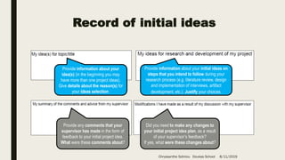 Record of initial ideas
Provide information about your
idea(s) (in the beginning you may
have more than one project ideas).
Give details about the reason(s) for
your ideas selection.
Provide information about your initial ideas on
steps that you intend to follow during your
research process (e.g. literature review, design
and implementation of interviews, artifact
development, etc.). Justify your choices.
Provide any comments that your
supervisor has made in the form of
feedback to your initial project idea.
What were these comments about?
Did you need to make any changes to
your initial project idea plan, as a result
of your supervisor’s feedback?
If yes, what were these changes about?
Chryssanthe Sotiriou Doukas School 8/11/2019
 