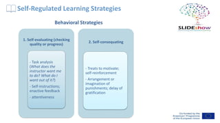 Self-Regulated Learning Strategies
1. Self-evaluating (checking
quality or progress)
- Task analysis
(What does the
instructor want me
to do? What do I
want out of it?)
- Self-instructions;
enactive feedback
- attentiveness
2. Self-consequating
- Treats to motivate;
self-reinforcement
- Arrangement or
imagination of
punishments; delay of
gratification
Behavioral Strategies
 