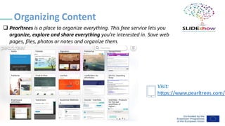 ❑ Pearltrees is a place to organize everything. This free service lets you
organize, explore and share everything you’re interested in. Save web
pages, files, photos or notes and organize them.
Organizing Content
Visit:
https://www.pearltrees.com/
 