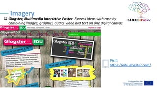 ❑ Glogster, Multimedia Interactive Poster. Express ideas with ease by
combining images, graphics, audio, video and text on one digital canvas.
Imagery
Visit:
https://edu.glogster.com/
 