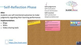 Self-Reflection Phase
Implementation:
o Blogs
o Wikis
o Video sharing tools
Idea:
students use self-monitored outcomes to make
judgments regarding their learning performance.
Visit:
https://en.linoit.com/
 