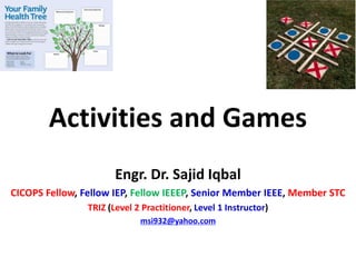 Activities and Games
Engr. Dr. Sajid Iqbal
CICOPS Fellow, Fellow IEP, Fellow IEEEP, Senior Member IEEE, Member STC
TRIZ (Level 2 Practitioner, Level 1 Instructor)
msi932@yahoo.com
 