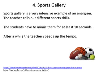 10
Sports gallery is a very intensive example of an energizer.
The teacher calls out different sports skills.
The students have to mimic them for at least 10 seconds.
After a while the teacher speeds up the tempo.
https://www.bookwidgets.com/blog/2016/10/15-fun-classroom-energizers-for-students
https://www.edsys.in/14-fun-classroom-activities/
4. Sports Gallery
 