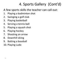 11
4. Sports Gallery (Cont’d)
A few sports skills the teacher can call out:
1. Playing a badminton shot
2. Swinging a golf club
3. Playing basketball
4. Serving a tennis ball
5. Playing a squash shot
6. Playing hockey
7. Shooting an arrow
8. Downhill skiing
9. Batting a baseball
10. Playing Ludo
 