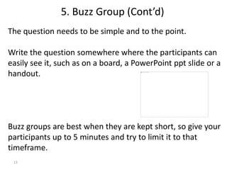 13
The question needs to be simple and to the point.
Write the question somewhere where the participants can
easily see it, such as on a board, a PowerPoint ppt slide or a
handout.
Buzz groups are best when they are kept short, so give your
participants up to 5 minutes and try to limit it to that
timeframe.
5. Buzz Group (Cont’d)
 