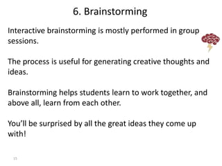 15
Interactive brainstorming is mostly performed in group
sessions.
The process is useful for generating creative thoughts and
ideas.
Brainstorming helps students learn to work together, and
above all, learn from each other.
You’ll be surprised by all the great ideas they come up
with!
6. Brainstorming
 