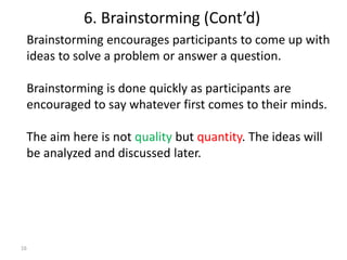 16
Brainstorming encourages participants to come up with
ideas to solve a problem or answer a question.
Brainstorming is done quickly as participants are
encouraged to say whatever first comes to their minds.
The aim here is not quality but quantity. The ideas will
be analyzed and discussed later.
6. Brainstorming (Cont’d)
 