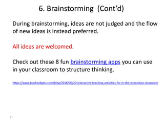 17
During brainstorming, ideas are not judged and the flow
of new ideas is instead preferred.
All ideas are welcomed.
Check out these 8 fun brainstorming apps you can use
in your classroom to structure thinking.
https://www.bookwidgets.com/blog/2018/06/20-interactive-teaching-activities-for-in-the-interactive-classroom
6. Brainstorming (Cont’d)
 