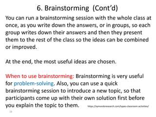 18
You can run a brainstorming session with the whole class at
once, as you write down the answers, or in groups, so each
group writes down their answers and then they present
them to the rest of the class so the ideas can be combined
or improved.
At the end, the most useful ideas are chosen.
When to use brainstorming: Brainstorming is very useful
for problem-solving. Also, you can use a quick
brainstorming session to introduce a new topic, so that
participants come up with their own solution first before
you explain the topic to them. https://symondsresearch.com/types-classroom-activities/
6. Brainstorming (Cont’d)
 