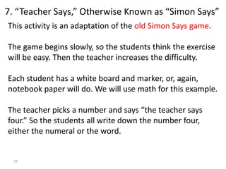 19
This activity is an adaptation of the old Simon Says game.
The game begins slowly, so the students think the exercise
will be easy. Then the teacher increases the difficulty.
Each student has a white board and marker, or, again,
notebook paper will do. We will use math for this example.
The teacher picks a number and says “the teacher says
four.” So the students all write down the number four,
either the numeral or the word.
7. “Teacher Says,” Otherwise Known as “Simon Says”
 