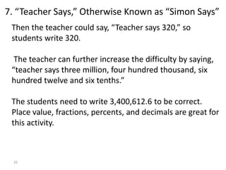 20
Then the teacher could say, “Teacher says 320,” so
students write 320.
The teacher can further increase the difficulty by saying,
“teacher says three million, four hundred thousand, six
hundred twelve and six tenths.”
The students need to write 3,400,612.6 to be correct.
Place value, fractions, percents, and decimals are great for
this activity.
7. “Teacher Says,” Otherwise Known as “Simon Says”
 