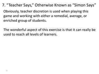21
Obviously, teacher discretion is used when playing this
game and working with either a remedial, average, or
enriched group of students.
The wonderful aspect of this exercise is that it can really be
used to reach all levels of learners.
7. “Teacher Says,” Otherwise Known as “Simon Says”
 