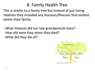 22
This is similar to a family tree but instead of just listing
relatives they included any diseases/illnesses that existed
within their family.
- What illnesses did our late grandparents have?
- How old were they when they died?
- What did they die of?
8. Family Health Tree
 