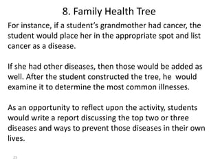 23
For instance, if a student’s grandmother had cancer, the
student would place her in the appropriate spot and list
cancer as a disease.
If she had other diseases, then those would be added as
well. After the student constructed the tree, he would
examine it to determine the most common illnesses.
As an opportunity to reflect upon the activity, students
would write a report discussing the top two or three
diseases and ways to prevent those diseases in their own
lives.
8. Family Health Tree
 