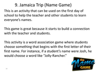 24
This is an activity that can be used on the first day of
school to help the teacher and other students to learn
everyone’s names.
This game is great because it starts to build a connection
with the teacher and students.
This activity is a word association game where students
choose something that begins with the first letter of their
first name. For instance, if a student’s name were Josh, he
would choose a word like “Jolly-Rancher.”
9. Jamaica Trip (Name Game)
 