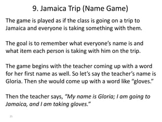 25
The game is played as if the class is going on a trip to
Jamaica and everyone is taking something with them.
The goal is to remember what everyone’s name is and
what item each person is taking with him on the trip.
The game begins with the teacher coming up with a word
for her first name as well. So let’s say the teacher’s name is
Gloria. Then she would come up with a word like “gloves.”
Then the teacher says, “My name is Gloria; I am going to
Jamaica, and I am taking gloves.”
9. Jamaica Trip (Name Game)
 