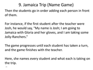 26
Then the students go in order adding each person in front
of them.
For instance, if the first student after the teacher were
Josh, he would say, “My name is Josh; I am going to
Jamaica with Gloria and her gloves, and I am taking some
Jolly-Ranchers.”
The game progresses until each student has taken a turn,
and the game finishes with the teacher.
Here, she names every student and what each is taking on
the trip.
9. Jamaica Trip (Name Game)
 