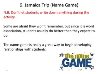 27
N.B: Don’t let students write down anything during the
activity.
Some are afraid they won’t remember, but since it is word
association, students usually do better than they expect to
do.
The name game is really a great way to begin developing
relationships with students.
9. Jamaica Trip (Name Game)
 