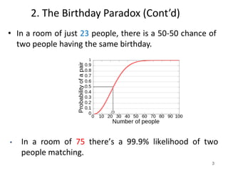 3
2. The Birthday Paradox (Cont’d)
• In a room of just 23 people, there is a 50-50 chance of
two people having the same birthday.
• In a room of 75 there’s a 99.9% likelihood of two
people matching.
 