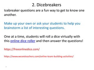 4
Icebreaker questions are a fun way to get to know one
another.
Make up your own or ask your students to help you
brainstorm a list of interesting questions.
One at a time, students will roll a dice virtually with
this online dice roller and then answer the questions!
https://freeonlinedice.com/
https://www.weareteachers.com/online-team-building-activities/
2. Dicebreakers
 