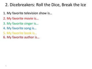 5
1. My favorite television show is…
2. Dicebreakers: Roll the Dice, Break the Ice
2. My favorite movie is…
3. My favorite singer is…
5. My favorite book is…
4. My favorite song is…
6. My favorite author is…
 