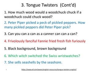 9
1. How much wood would a woodchuck chuck if a
woodchuck could chuck wood?
3. Tongue Twisters (Cont’d)
2. Peter Piper picked a peck of pickled peppers. How
many pickled peppers did Peter Piper pick?
3. Can you can a can as a canner can can a can?
4. Frivolously fanciful Fannie fried fresh fish furiously
5. Black background, brown background
6. Which witch switched the Swiss wristwatches?
7. She sells seashells by the seashore.
https://www.ef.com/wwen/english-resources/tongue-twisters-english/
 