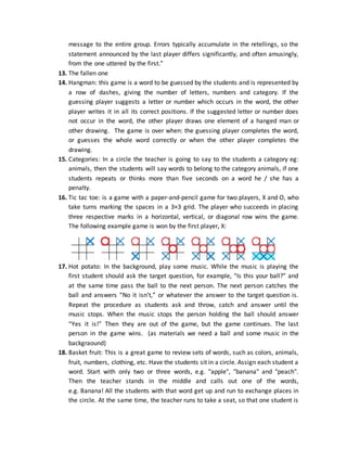 message to the entire group. Errors typically accumulate in the retellings, so the
statement announced by the last player differs significantly, and often amusingly,
from the one uttered by the first.”
13. The fallen one
14. Hangman: this game is a word to be guessed by the students and is represented by
a row of dashes, giving the number of letters, numbers and category. If the
guessing player suggests a letter or number which occurs in the word, the other
player writes it in all its correct positions. If the suggested letter or number does
not occur in the word, the other player draws one element of a hanged man or
other drawing. The game is over when: the guessing player completes the word,
or guesses the whole word correctly or when the other player completes the
drawing.
15. Categories: In a circle the teacher is going to say to the students a category eg:
animals, then the students will say words to belong to the category animals, if one
students repeats or thinks more than five seconds on a word he / she has a
penalty.
16. Tic tac toe: is a game with a paper-and-pencil game for two players, X and O, who
take turns marking the spaces in a 3×3 grid. The player who succeeds in placing
three respective marks in a horizontal, vertical, or diagonal row wins the game.
The following example game is won by the first player, X:
17. Hot potato: In the background, play some music. While the music is playing the
first student should ask the target question, for example, “Is this your ball?” and
at the same time pass the ball to the next person. The next person catches the
ball and answers “No it isn’t,” or whatever the answer to the target question is.
Repeat the procedure as students ask and throw, catch and answer until the
music stops. When the music stops the person holding the ball should answer
“Yes it is!” Then they are out of the game, but the game continues. The last
person in the game wins. (as materials we need a ball and some music in the
backgraound)
18. Basket fruit: This is a great game to review sets of words, such as colors, animals,
fruit, numbers, clothing, etc. Have the students sit in a circle. Assign each student a
word. Start with only two or three words, e.g. "apple", "banana" and "peach".
Then the teacher stands in the middle and calls out one of the words,
e.g. Banana! All the students with that word get up and run to exchange places in
the circle. At the same time, the teacher runs to take a seat, so that one student is
 