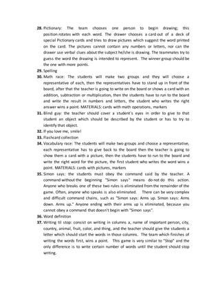 28. Pictionary: The team chooses one person to begin drawing; this
position rotates with each word. The drawer chooses a card out of a deck of
special Pictionary cards and tries to draw pictures which suggest the word printed
on the card. The pictures cannot contain any numbers or letters, nor can the
drawer use verbal clues about the subject he/she is drawing. The teammates try to
guess the word the drawing is intended to represent. The winner group should be
the one with more points.
29. Spelling
30. Math race: The students will make two groups and they will choose a
representative of each, then the representatives have to stand up in front of the
board, after that the teacher is going to write on the board or shows a card with an
addition, subtraction or multiplication, then the students have to run to the board
and write the result in numbers and letters, the student who writes the right
answer wins a point. MATERIALS: cards with math operations, markers
31. Blind guy: the teacher should cover a student´s eyes in order to give to that
student an object which should be described by the student or has to try to
identify that object.
32. If you love me, smile!
33. Flashcard collection
34. Vocabulary race: The students will make two groups and choose a representative,
each representative has to give back to the board then the teacher is going to
show them a card with a picture, then the students have to run to the board and
write the right word for the picture, the first student who writes the word wins a
point. MATERIALS: cards with pictures, markers
35. Simon says: the students must obey the command said by the teacher. A
command without the beginning "Simon says" means do not do this action.
Anyone who breaks one of these two rules is eliminated from the remainder of the
game. Often, anyone who speaks is also eliminated. There can be very complex
and difficult command chains, such as "Simon says: Arms up. Simon says: Arms
down. Arms up." Anyone ending with their arms up is eliminated, because you
cannot obey a command that doesn't begin with "Simon says".
36. Word definition
37. Writing til stop: consist on writing in columns a, name of important person, city,
country, animal, fruit, color, and thing, and the teacher should give the students a
letter which should start the words in those columns. The team which finishes of
writing the words first, wins a point. This game is very similar to “Stop” and the
only difference is to write certain number of words until the student should stop
writing.
 