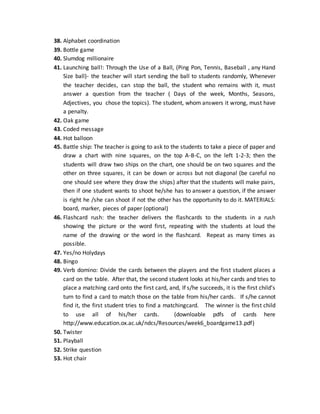 38. Alphabet coordination
39. Bottle game
40. Slumdog millionaire
41. Launching ball!: Through the Use of a Ball, (Ping Pon, Tennis, Baseball , any Hand
Size ball)- the teacher will start sending the ball to students randomly, Whenever
the teacher decides, can stop the ball, the student who remains with it, must
answer a question from the teacher ( Days of the week, Months, Seasons,
Adjectives, you chose the topics). The student, whom answers it wrong, must have
a penalty.
42. Oak game
43. Coded message
44. Hot balloon
45. Battle ship: The teacher is going to ask to the students to take a piece of paper and
draw a chart with nine squares, on the top A-B-C, on the left 1-2-3; then the
students will draw two ships on the chart, one should be on two squares and the
other on three squares, it can be down or across but not diagonal (be careful no
one should see where they draw the ships) after that the students will make pairs,
then if one student wants to shoot he/she has to answer a question, if the answer
is right he /she can shoot if not the other has the opportunity to do it. MATERIALS:
board, marker, pieces of paper (optional)
46. Flashcard rush: the teacher delivers the flashcards to the students in a rush
showing the picture or the word first, repeating with the students at loud the
name of the drawing or the word in the flashcard. Repeat as many times as
possible.
47. Yes/no Holydays
48. Bingo
49. Verb domino: Divide the cards between the players and the first student places a
card on the table. After that, the second student looks at his/her cards and tries to
place a matching card onto the first card, and, If s/he succeeds, it is the first child’s
turn to find a card to match those on the table from his/her cards. If s/he cannot
find it, the first student tries to find a matchingcard. The winner is the first child
to use all of his/her cards. (downloable pdfs of cards here
http://www.education.ox.ac.uk/ndcs/Resources/week6_boardgame13.pdf)
50. Twister
51. Playball
52. Strike question
53. Hot chair
 
