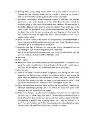 54. Bowling Alley: Using, empty plastic bottles and a ball, create a scenario of a
bowling alley each student throws the ball in order to overthrow the bottles, if
one, two or more remain standing, the teacher will ask a question.
55. Back word: The teacher is going to ask to the students to make pairs, and then two
pairs have to pass to the board, one in front of the board the other behind, the
teacher is going to show word to the students who are behind the ones who are in
front of the board, then the students will write with their finger on the back of the
other student the word given by the teacher and the students who are in front of
the board have write the word according with what they feel on their backs, the
first student who write the right word wins a point. MATERIALS: flash cars or
words, marker, board.
56. Show and tell: a student or the teacher will bring or choose an item from home or
in the classroom and will explain to the class why they chose that particular item,
where they got it, and other relevant information.
57. Direction map: Part A- Teacher must have a map, teacher can request from any
student to give right directions to go from point A to point B.
Part B- On the bottom of the paper sheet, and using the Initial letters from the
previous locations, students must find the hidden word.
58. Matching
59. Tell – repeat
60. Mimic and action: the teacher should say quietly and privately to a student´s ear a
word; the student should make a mimic and action of that word if a student guess
that word will win a point. This game can be done in two groups also.
61. Find the color
62. Wink of the death: Line the students up against a wall, facing the wall. Tap a
student on the back who then becomes the murderer. Students walk around the
room, when the murderer winks at the other students they wait 5 seconds then
fall to the floor dead. At any point one player can accuse another by saying “I think
you are the murderer/killer”. If the accusation is wrong both players die.
63. I spy: A student finds something that is visible in the room and says “I spy with my
little eye, something beginning with…” The rest of the class must guess words
beginning with that letter to find the answer.
64. Alien visitor: Tell your class the scenario that you are an alien who has just arrived
on earth. You can speak a very basic level of English but you want to learn more to
teach other aliens back on your own planet. Ask them about an object in the room
or something in general. Start by saying “what’s this?” they will respond “it’s a
pen”. Then say “what’s a pen?” They have to explain the object by talking about
what you use it for, when and where to use it, where it is from etc.
 